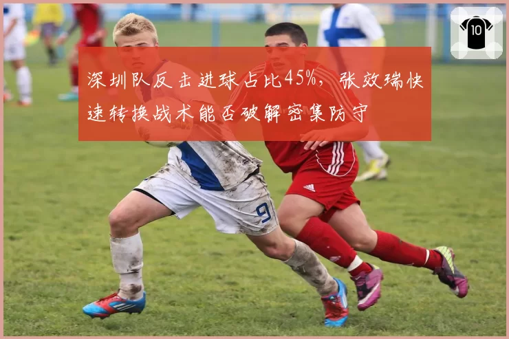 深圳队反击进球占比45%，张效瑞快速转换战术能否破解密集防守