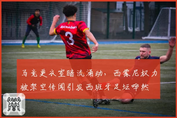 马竞更衣室暗流涌动,西蒙尼权力被架空传闻引发西班牙足坛哗然