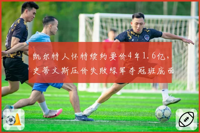 凯尔特人怀特续约要价4年1.6亿，史蒂文斯压价失败绿军夺冠班底面临解体？