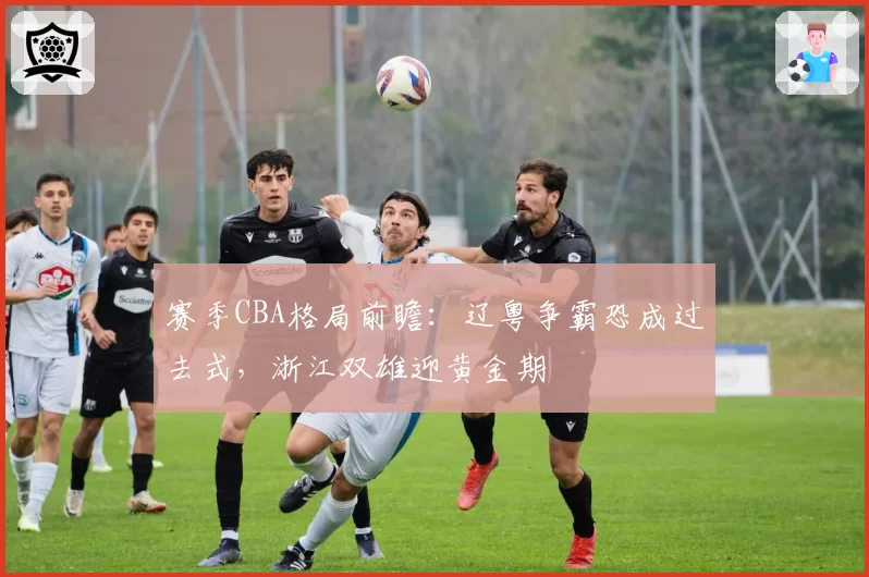 赛季CBA格局前瞻：辽粤争霸恐成过去式，浙江双雄迎黄金期