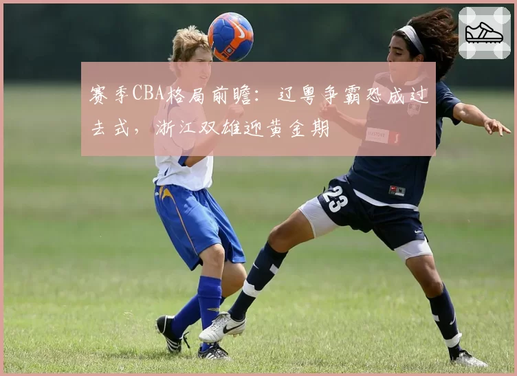 赛季CBA格局前瞻:辽粤争霸恐成过去式,浙江双雄迎黄金期