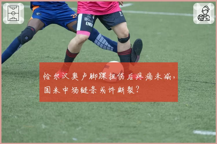 恰尔汉奥卢脚踝扭伤后疼痛未减，国米中场链条或许断裂？